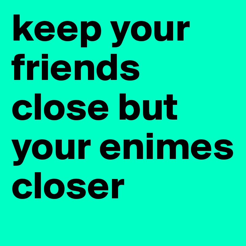 keep your friends close but your enimes closer