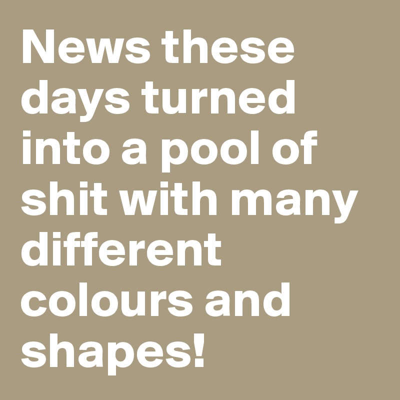 News these days turned into a pool of shit with many different colours and shapes!