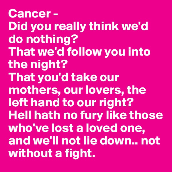 Cancer - 
Did you really think we'd do nothing? 
That we'd follow you into the night? 
That you'd take our mothers, our lovers, the left hand to our right?
Hell hath no fury like those who've lost a loved one, and we'll not lie down.. not without a fight.