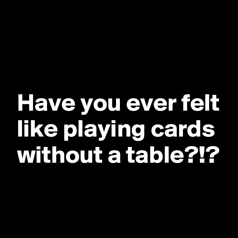 


 Have you ever felt
 like playing cards
 without a table?!?

