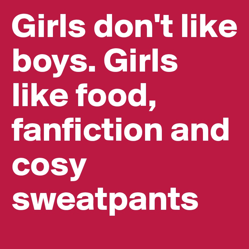 Girls don't like boys. Girls like food, fanfiction and cosy sweatpants