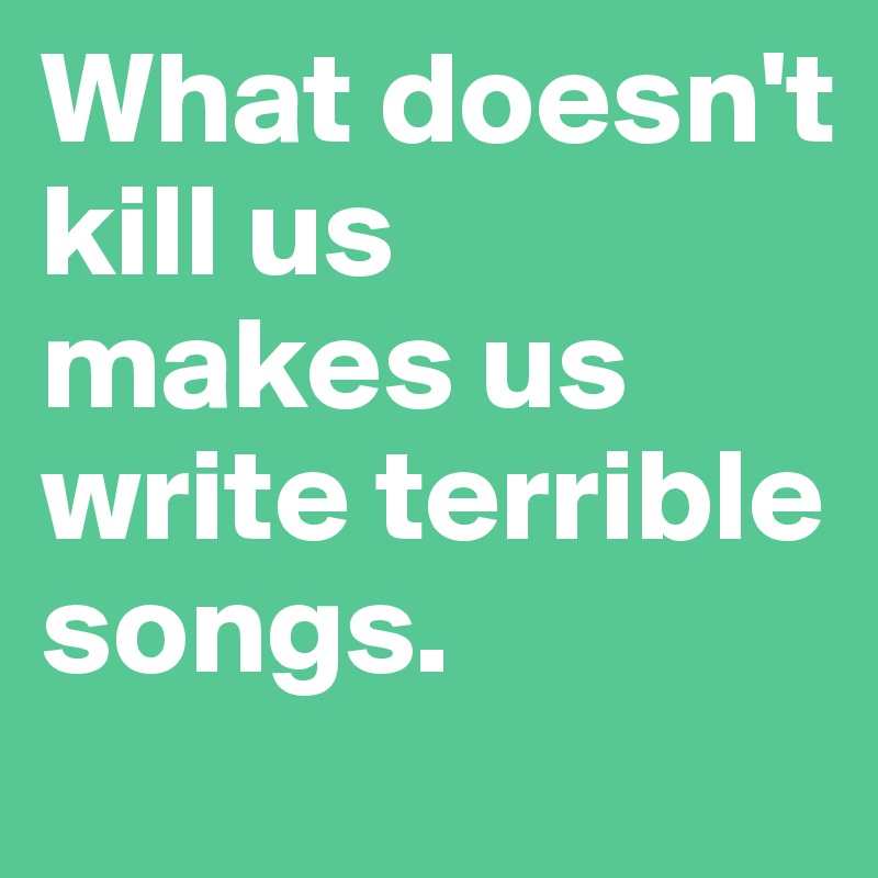 What doesn't kill us 
makes us write terrible songs. 