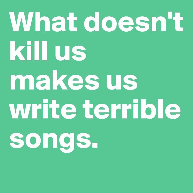 What doesn't kill us 
makes us write terrible songs. 