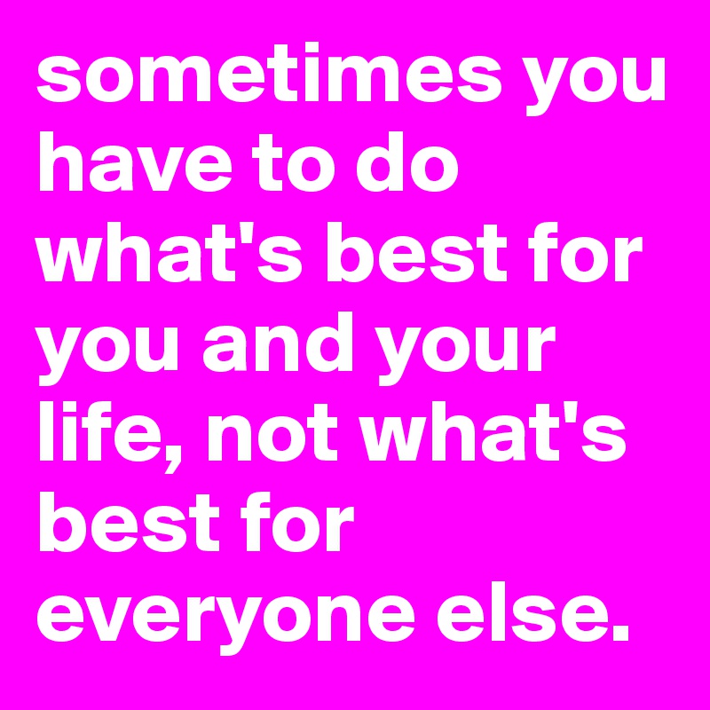 sometimes you have to do what's best for you and your life, not what's best for everyone else.