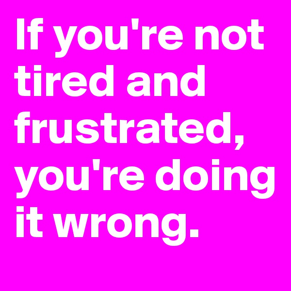 If you're not tired and frustrated, you're doing it wrong.