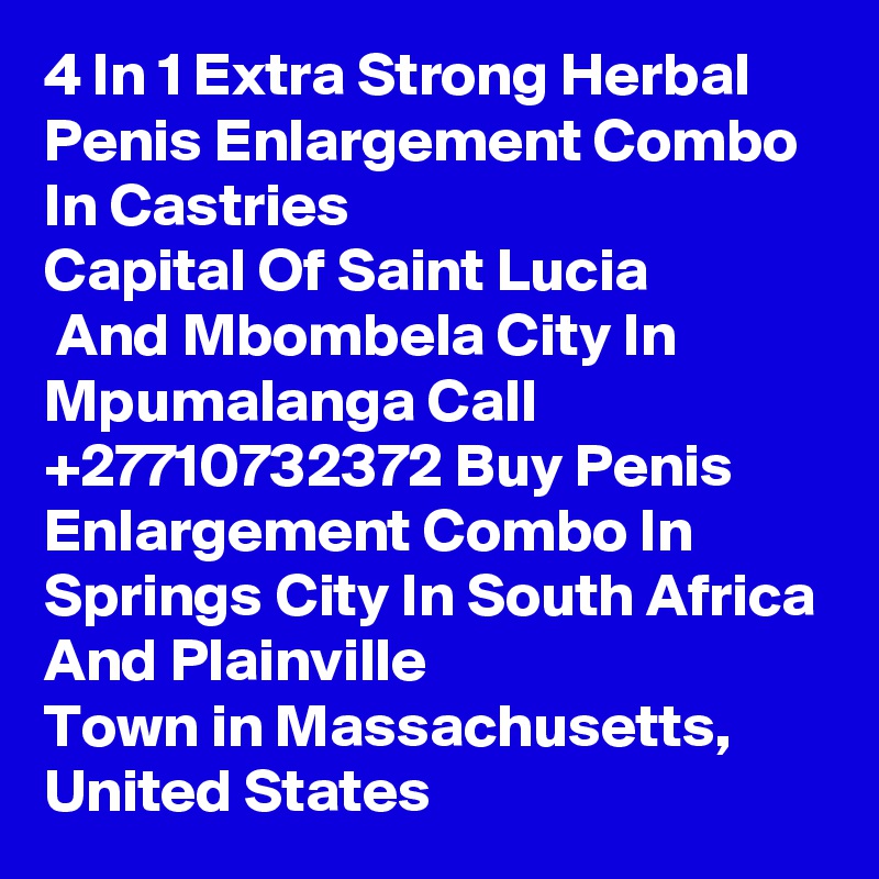 4 In 1 Extra Strong Herbal Penis Enlargement Combo In Castries
Capital Of Saint Lucia
 And Mbombela City In Mpumalanga Call  +27710732372 Buy Penis Enlargement Combo In Springs City In South Africa And Plainville
Town in Massachusetts, United States