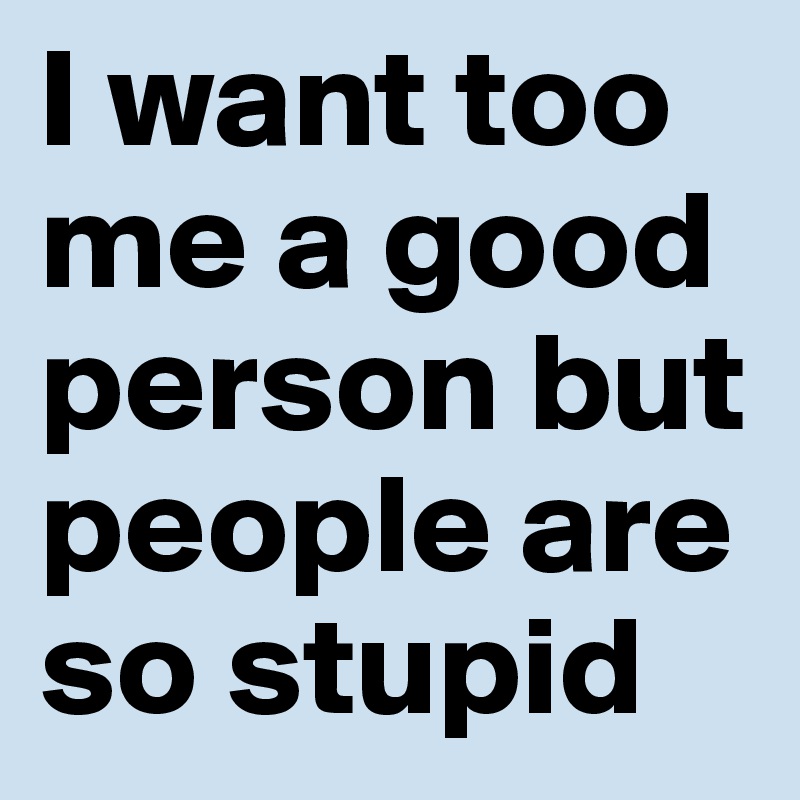 I want too me a good person but people are so stupid