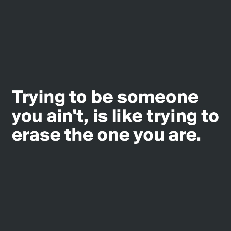 



Trying to be someone you ain't, is like trying to erase the one you are.



