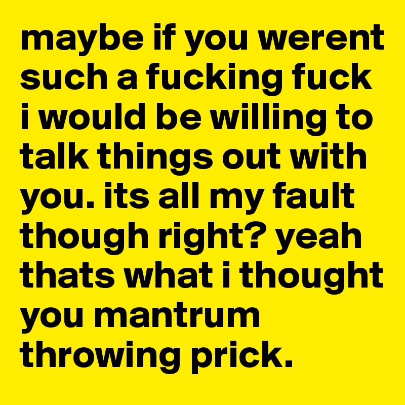 maybe if you werent such a fucking fuck i would be willing to talk things out with you. its all my fault though right? yeah thats what i thought you mantrum throwing prick. 