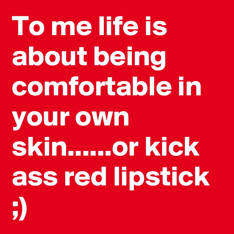 To me life is about being comfortable in your own skin......or kick ass red lipstick ;)