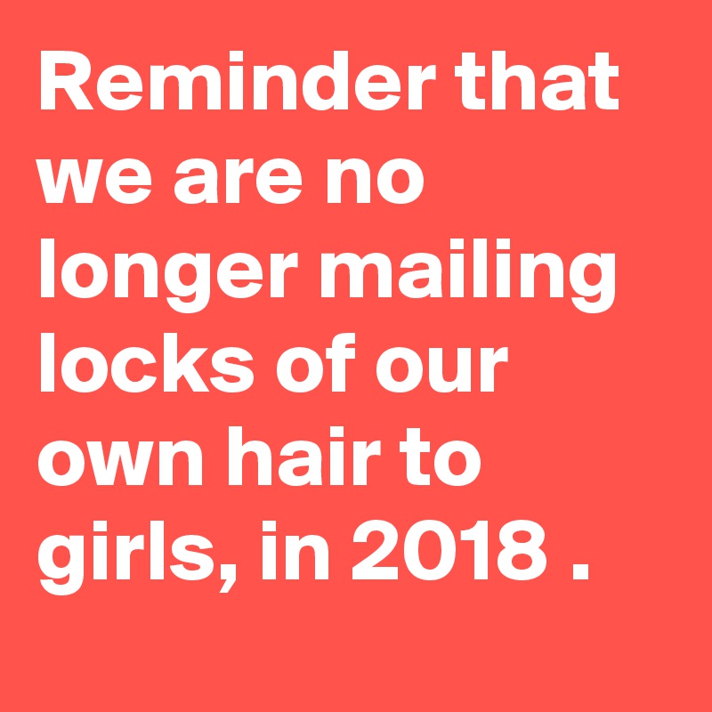 Reminder that we are no longer mailing locks of our own hair to girls, in 2018 .