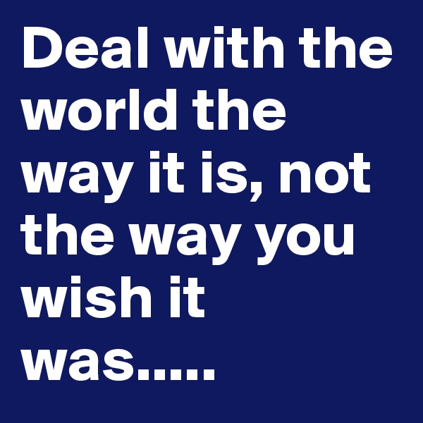 Deal with the world the way it is, not the way you wish it was.....