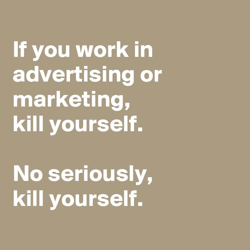 
If you work in advertising or marketing, 
kill yourself. 

No seriously, 
kill yourself. 
