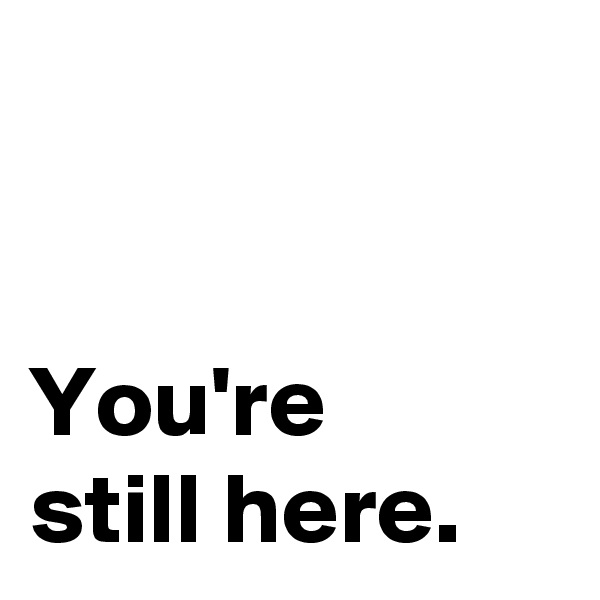 


You're
still here.