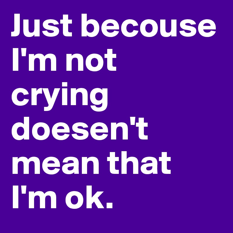 Just becouse I'm not crying doesen't mean that I'm ok.