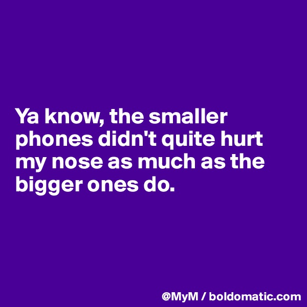 



Ya know, the smaller phones didn't quite hurt my nose as much as the bigger ones do.



