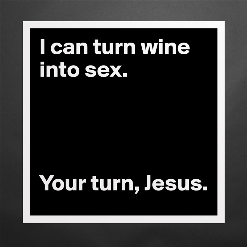 I can turn wine into sex. 
 



Your turn, Jesus.  Matte White Poster Print Statement Custom 