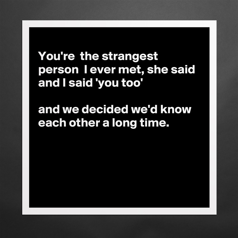 
You're  the strangest person  I ever met, she said 
and I said 'you too'

and we decided we'd know each other a long time.




 Matte White Poster Print Statement Custom 