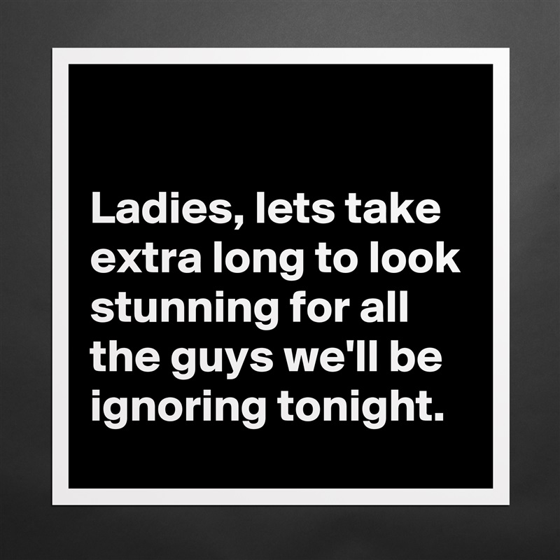 

Ladies, lets take extra long to look stunning for all the guys we'll be ignoring tonight. Matte White Poster Print Statement Custom 