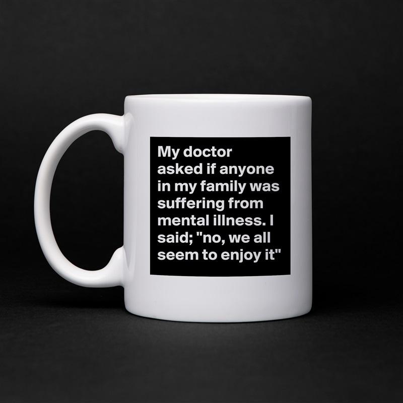 My doctor asked if anyone in my family was suffering from mental illness. I said; "no, we all seem to enjoy it" White Mug Coffee Tea Custom 