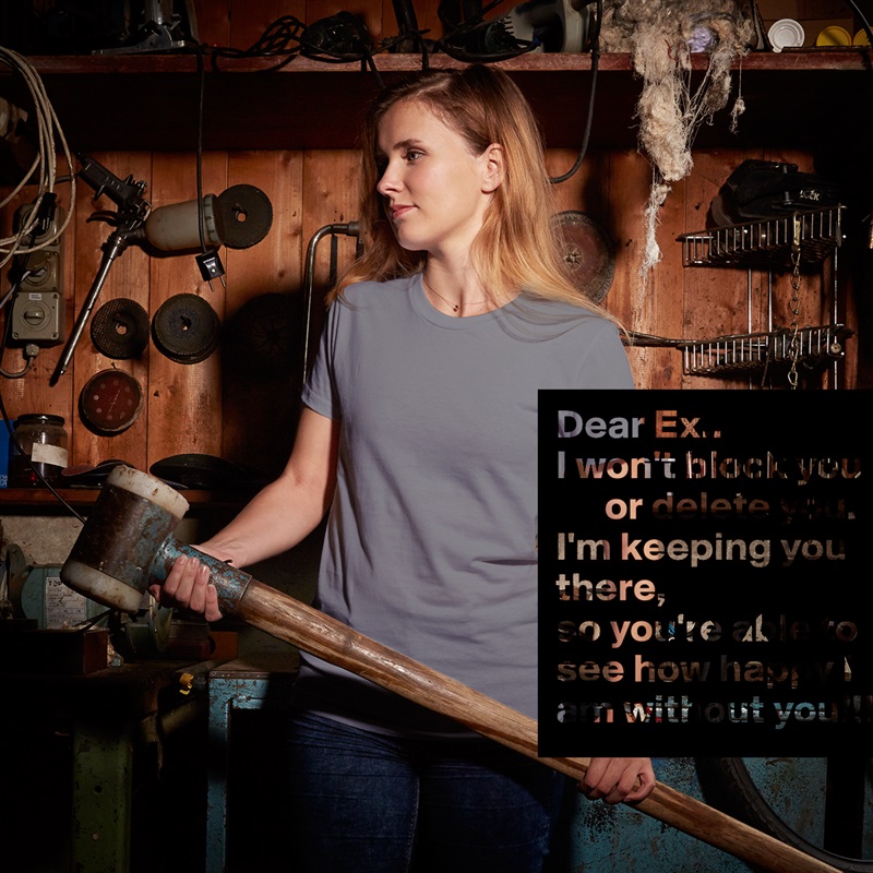 Dear Ex..
I won't block you ,
      or delete you.
I'm keeping you there, 
so you're able to
see how happy I am without you!!! White American Apparel Short Sleeve Tshirt Custom 