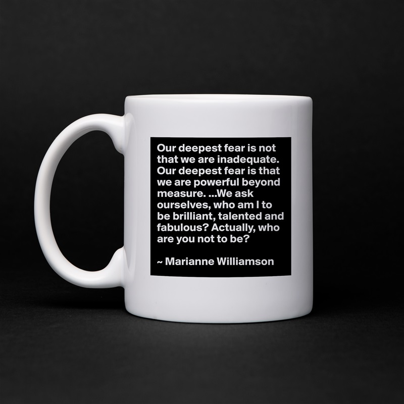 Our deepest fear is not that we are inadequate. Our deepest fear is that we are powerful beyond measure. ...We ask ourselves, who am I to be brilliant, talented and fabulous? Actually, who are you not to be?

~ Marianne Williamson White Mug Coffee Tea Custom 