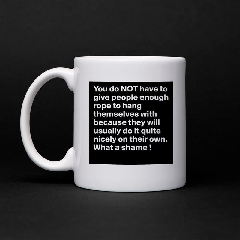 You do NOT have to give people enough rope to hang themselves with because they will usually do it quite nicely on their own.  What a shame ! White Mug Coffee Tea Custom 