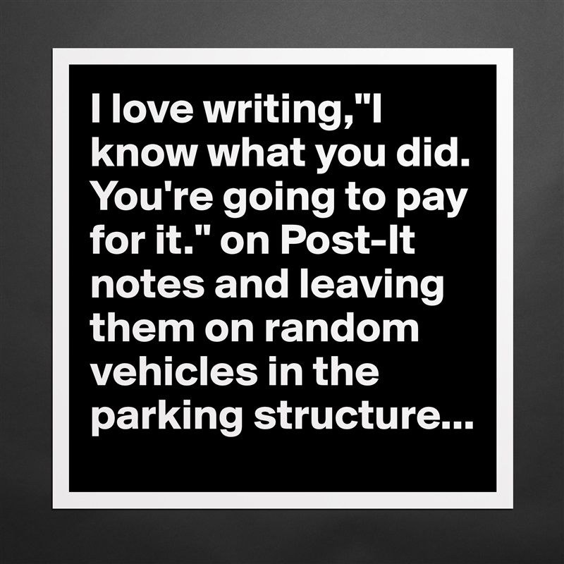 I love writing,"I know what you did. You're going to pay for it." on Post-It notes and leaving them on random vehicles in the parking structure... Matte White Poster Print Statement Custom 