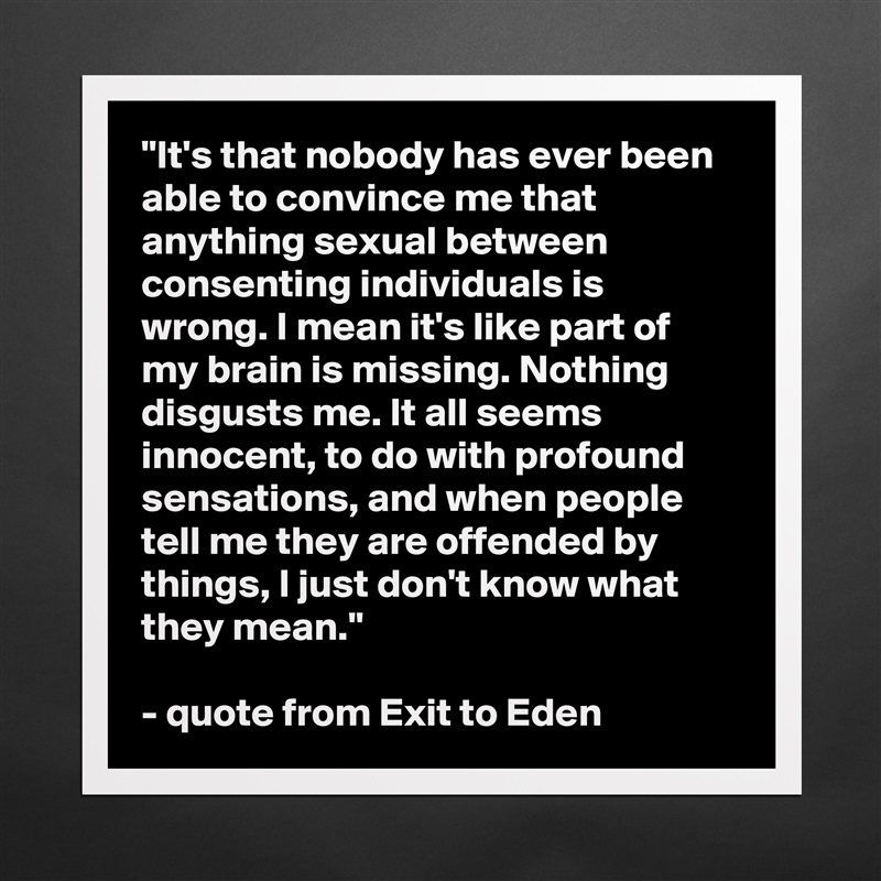 "It's that nobody has ever been able to convince me that anything sexual between consenting individuals is wrong. I mean it's like part of my brain is missing. Nothing disgusts me. It all seems innocent, to do with profound sensations, and when people tell me they are offended by things, I just don't know what they mean."

- quote from Exit to Eden Matte White Poster Print Statement Custom 