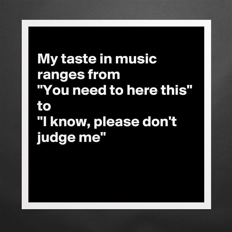 
My taste in music ranges from
"You need to here this"
to
"I know, please don't judge me"

 Matte White Poster Print Statement Custom 