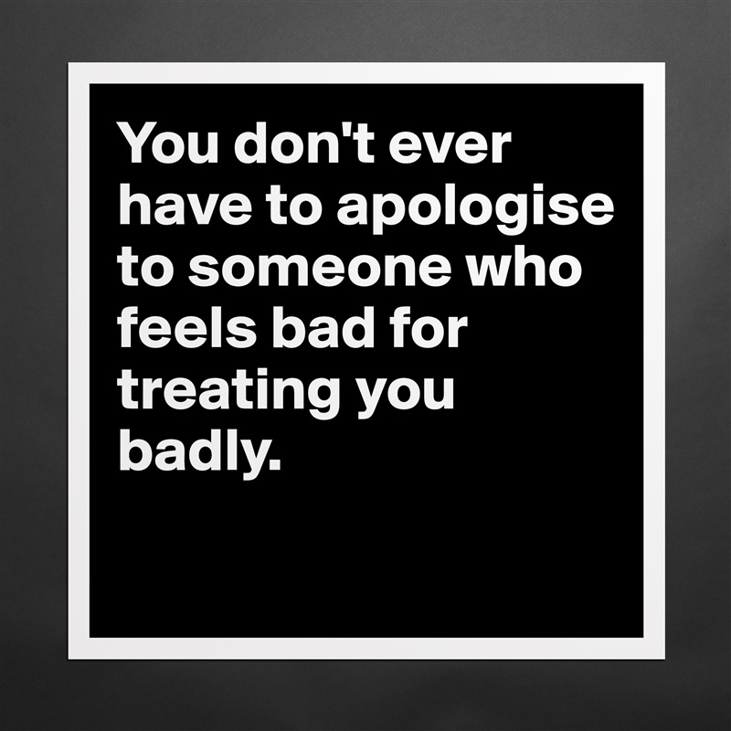 You don't ever have to apologise to someone who feels bad for treating you badly.
 Matte White Poster Print Statement Custom 