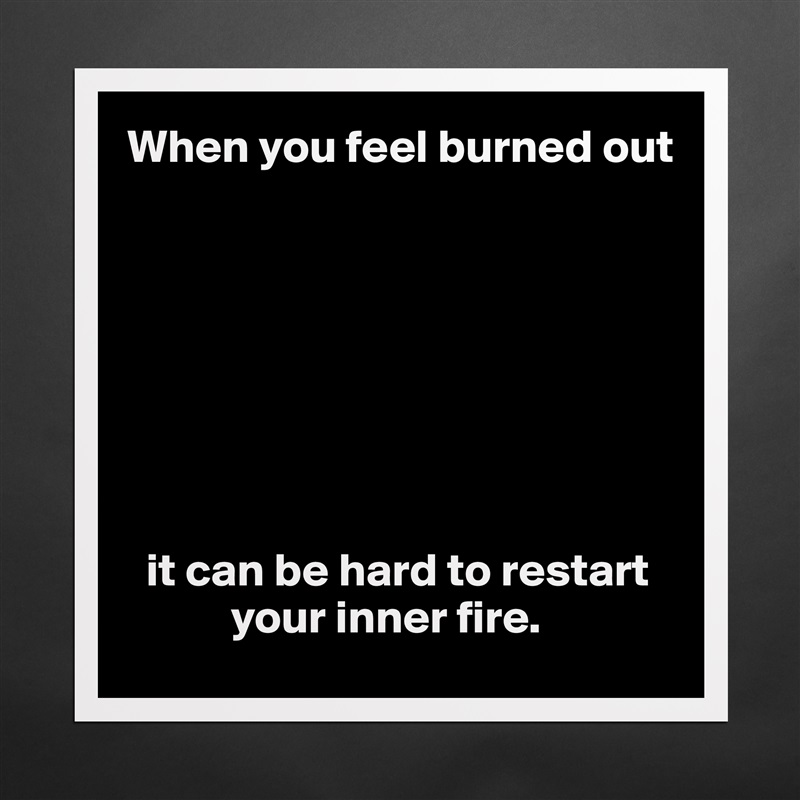 When you feel burned out








  it can be hard to restart 
           your inner fire. Matte White Poster Print Statement Custom 