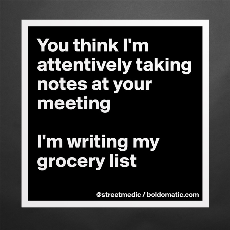 You think I'm attentively taking notes at your meeting

I'm writing my grocery list
 Matte White Poster Print Statement Custom 