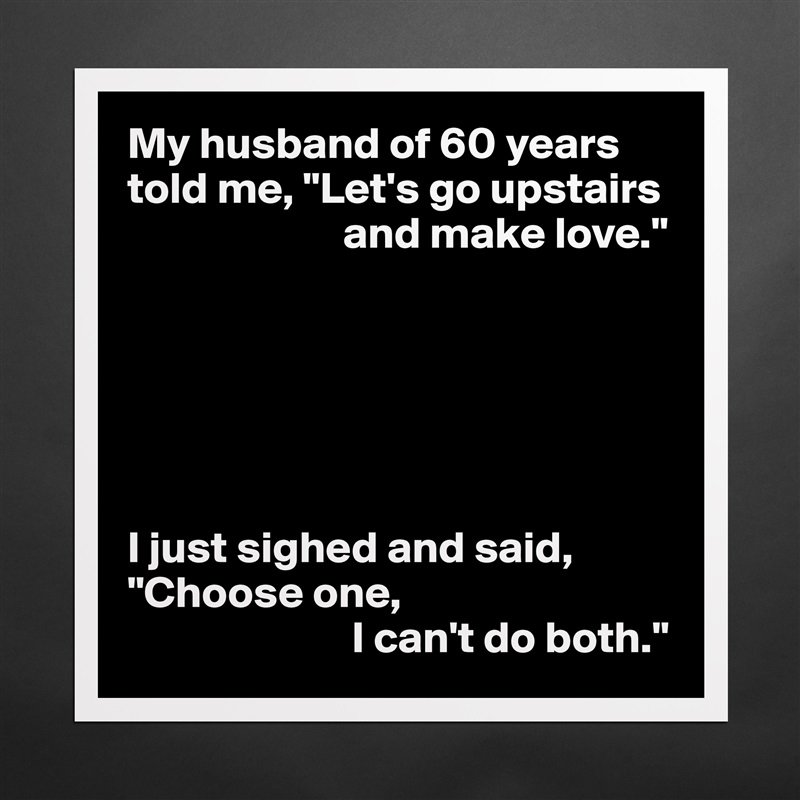 My husband of 60 years told me, "Let's go upstairs 
                        and make love."






I just sighed and said, "Choose one,
                         I can't do both." Matte White Poster Print Statement Custom 
