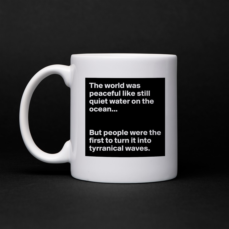 The world was peaceful like still quiet water on the ocean...


But people were the first to turn it into tyrranical waves. White Mug Coffee Tea Custom 
