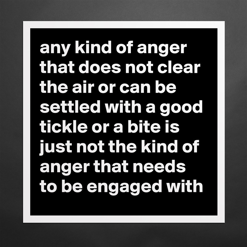 any kind of anger that does not clear the air or can be settled with a good tickle or a bite is just not the kind of anger that needs to be engaged with Matte White Poster Print Statement Custom 