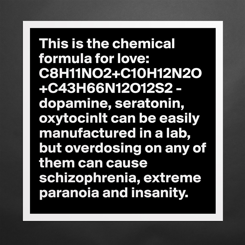 This is the chemical formula for love: C8H11NO2+C10H12N2O+C43H66N12O12S2 - dopamine, seratonin, oxytocinIt can be easily manufactured in a lab, but overdosing on any of them can cause schizophrenia, extreme paranoia and insanity.  Matte White Poster Print Statement Custom 