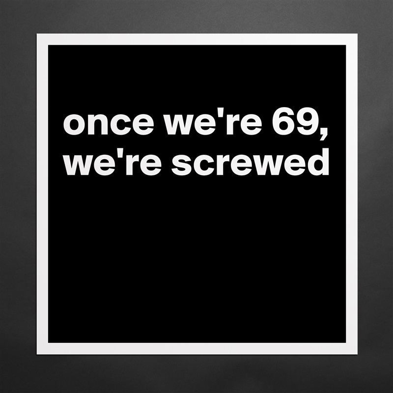 
once we're 69, we're screwed


 Matte White Poster Print Statement Custom 