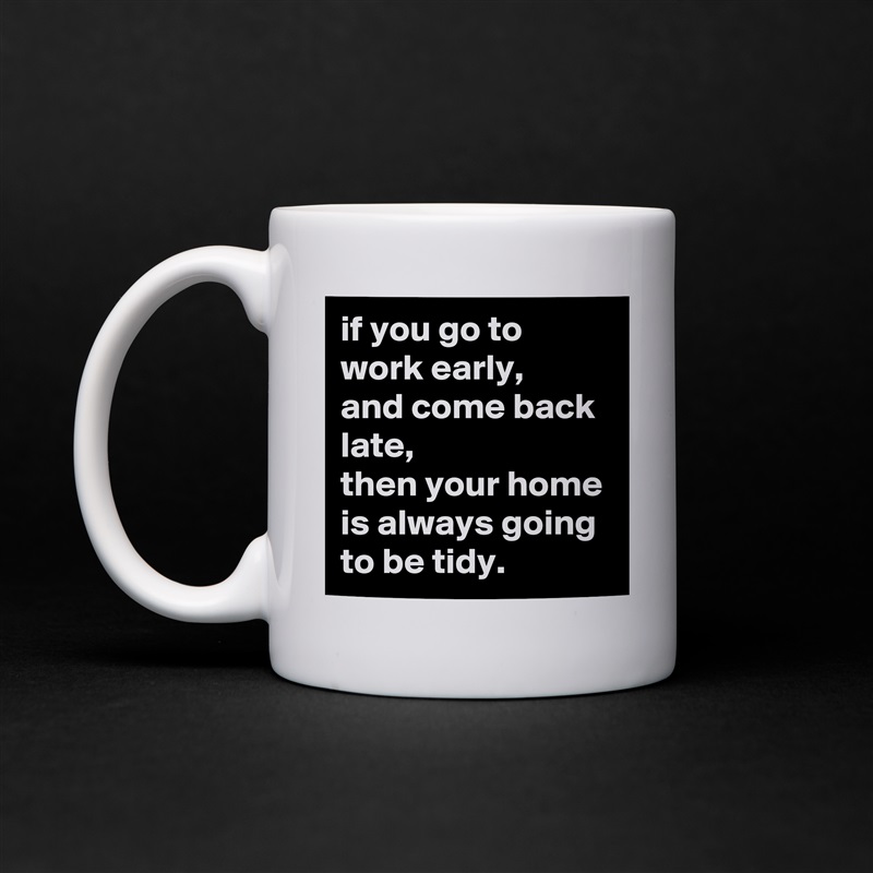 if you go to work early, 
and come back late, 
then your home is always going to be tidy. White Mug Coffee Tea Custom 