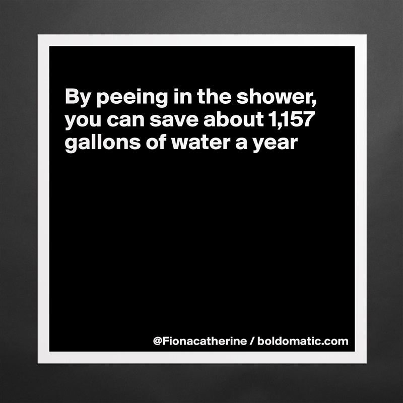 
By peeing in the shower,
you can save about 1,157
gallons of water a year







 Matte White Poster Print Statement Custom 