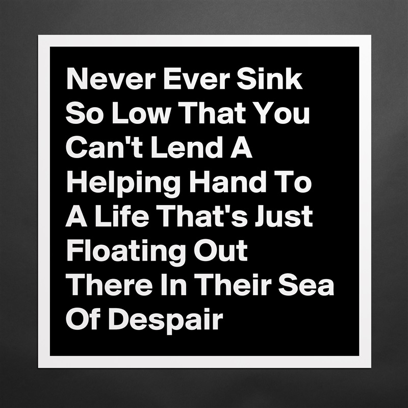 Never Ever Sink So Low That You Can't Lend A Helping Hand To A Life That's Just Floating Out There In Their Sea Of Despair  Matte White Poster Print Statement Custom 