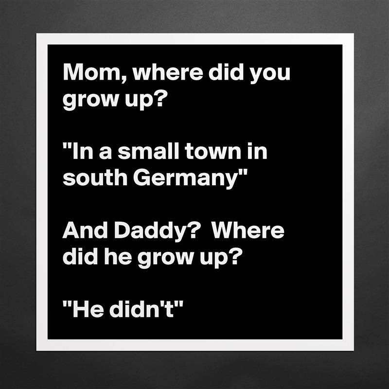 Mom, where did you grow up?  

''In a small town in south Germany''

And Daddy?  Where did he grow up?

''He didn't'' Matte White Poster Print Statement Custom 