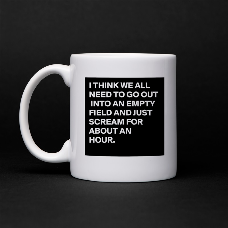 I THINK WE ALL NEED TO GO OUT  INTO AN EMPTY FIELD AND JUST SCREAM FOR ABOUT AN HOUR. White Mug Coffee Tea Custom 