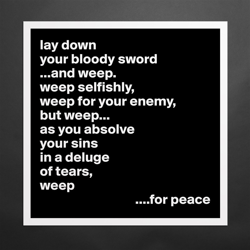 lay down
your bloody sword
...and weep.
weep selfishly,
weep for your enemy,
but weep...
as you absolve
your sins
in a deluge 
of tears,
weep
                                  ....for peace Matte White Poster Print Statement Custom 
