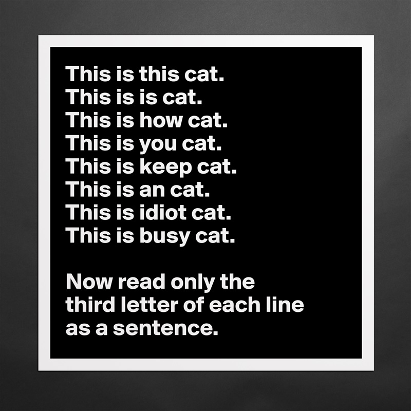 This is this cat.
This is is cat.
This is how cat.
This is you cat.
This is keep cat.
This is an cat.
This is idiot cat.
This is busy cat.

Now read only the 
third letter of each line 
as a sentence. Matte White Poster Print Statement Custom 