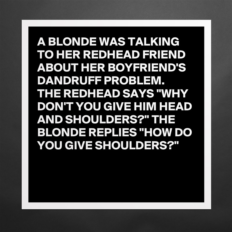 A BLONDE WAS TALKING TO HER REDHEAD FRIEND ABOUT HER BOYFRIEND'S DANDRUFF PROBLEM. 
THE REDHEAD SAYS "WHY DON'T YOU GIVE HIM HEAD AND SHOULDERS?" THE BLONDE REPLIES "HOW DO YOU GIVE SHOULDERS?"

 Matte White Poster Print Statement Custom 