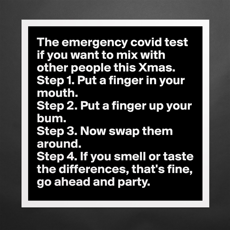 The emergency covid test if you want to mix with other people this Xmas.
Step 1. Put a finger in your mouth. 
Step 2. Put a finger up your bum.
Step 3. Now swap them around. 
Step 4. If you smell or taste the differences, that's fine, go ahead and party.  Matte White Poster Print Statement Custom 