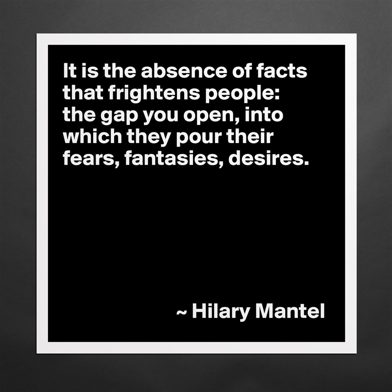 It is the absence of facts that frightens people: 
the gap you open, into which they pour their fears, fantasies, desires.






                          ~ Hilary Mantel Matte White Poster Print Statement Custom 