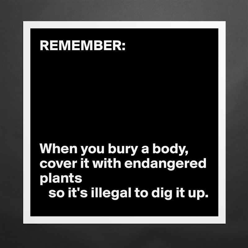 REMEMBER:






When you bury a body, cover it with endangered plants 
   so it's illegal to dig it up. Matte White Poster Print Statement Custom 