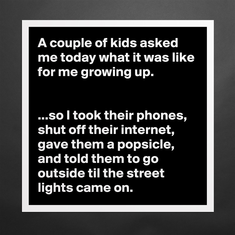 A couple of kids asked me today what it was like for me growing up.


...so I took their phones, shut off their internet, gave them a popsicle, and told them to go outside til the street lights came on. Matte White Poster Print Statement Custom 